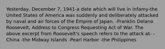 Yesterday, December 7, 1941-a date which will live in infamy-the United States of America was suddenly and deliberately attacked by naval and air forces of the Empire of Japan. -Franklin Delano Roosevelt, Address to Congress Requesting Act of War. The above excerpt from Roosevelt's speech refers to the attack at- -China -the Midway Islands -Pearl Harbor -the Philippines