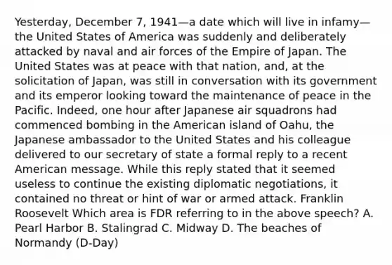 Yesterday, December 7, 1941—a date which will live in infamy—the United States of America was suddenly and deliberately attacked by naval and air forces of the Empire of Japan. The United States was at peace with that nation, and, at the solicitation of Japan, was still in conversation with its government and its emperor looking toward the maintenance of peace in the Pacific. Indeed, one hour after Japanese air squadrons had commenced bombing in the American island of Oahu, the Japanese ambassador to the United States and his colleague delivered to our secretary of state a formal reply to a recent American message. While this reply stated that it seemed useless to continue the existing diplomatic negotiations, it contained no threat or hint of war or armed attack. Franklin Roosevelt Which area is FDR referring to in the above speech? A. Pearl Harbor B. Stalingrad C. Midway D. The beaches of Normandy (D-Day)