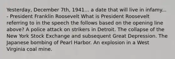 Yesterday, December 7th, 1941... a date that will live in infamy... - President Franklin Roosevelt What is President Roosevelt referring to in the speech the follows based on the opening line above? A police attack on strikers in Detroit. The collapse of the New York Stock Exchange and subsequent Great Depression. The Japanese bombing of Pearl Harbor. An explosion in a West Virginia coal mine.