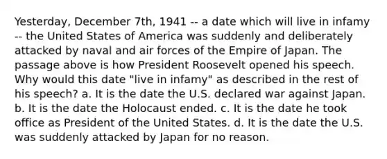 Yesterday, December 7th, 1941 -- a date which will live in infamy -- the United States of America was suddenly and deliberately attacked by naval and air forces of the Empire of Japan. The passage above is how President Roosevelt opened his speech. Why would this date "live in infamy" as described in the rest of his speech? a. It is the date the U.S. declared war against Japan. b. It is the date the Holocaust ended. c. It is the date he took office as President of the United States. d. It is the date the U.S. was suddenly attacked by Japan for no reason.