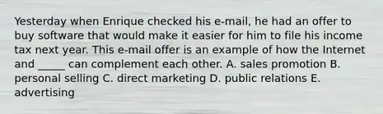 Yesterday when Enrique checked his e-mail, he had an offer to buy software that would make it easier for him to file his income tax next year. This e-mail offer is an example of how the Internet and _____ can complement each other. A. sales promotion B. personal selling C. direct marketing D. public relations E. advertising