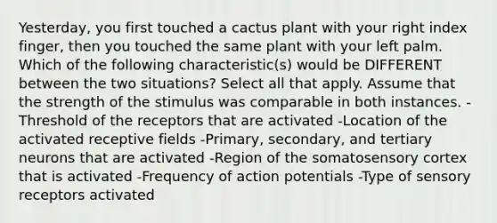 Yesterday, you first touched a cactus plant with your right index finger, then you touched the same plant with your left palm. Which of the following characteristic(s) would be DIFFERENT between the two situations? Select all that apply. Assume that the strength of the stimulus was comparable in both instances. -Threshold of the receptors that are activated -Location of the activated receptive fields -Primary, secondary, and tertiary neurons that are activated -Region of the somatosensory cortex that is activated -Frequency of action potentials -Type of sensory receptors activated