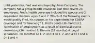 Until yesterday, Fred was employed by Avias Company. The company has a group health insurance plan that covers 24 employees. Fred's health coverage included his spouse and 2 dependent children, ages 5 and 7. Which of the following events would qualify Fred, his spouse, or his dependents for COBRA coverage and for how long? 1. Fred's death (36 months) 2. Termination of employment as a result of dismissal due to downsizing (36 months) 3. Divorce (29 months) 4. Legal separation (36 months) A) 1, 2, and 3 B) 1, 2, and 4 C) 3 and 4 D) 1 and 4