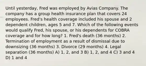 Until yesterday, Fred was employed by Avias Company. The company has a group health insurance plan that covers 24 employees. Fred's health coverage included his spouse and 2 dependent children, ages 5 and 7. Which of the following events would qualify Fred, his spouse, or his dependents for COBRA coverage and for how long? 1. Fred's death (36 months) 2. Termination of employment as a result of dismissal due to downsizing (36 months) 3. Divorce (29 months) 4. Legal separation (36 months) A) 1, 2, and 3 B) 1, 2, and 4 C) 3 and 4 D) 1 and 4