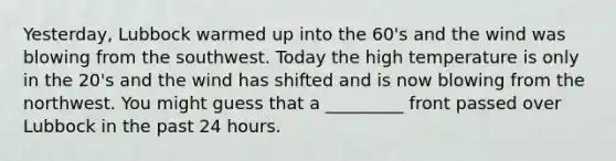 Yesterday, Lubbock warmed up into the 60's and the wind was blowing from the southwest. Today the high temperature is only in the 20's and the wind has shifted and is now blowing from the northwest. You might guess that a _________ front passed over Lubbock in the past 24 hours.