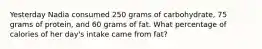 Yesterday Nadia consumed 250 grams of carbohydrate, 75 grams of protein, and 60 grams of fat. What percentage of calories of her day's intake came from fat?