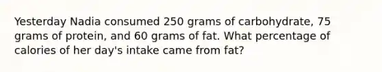 Yesterday Nadia consumed 250 grams of carbohydrate, 75 grams of protein, and 60 grams of fat. What percentage of calories of her day's intake came from fat?