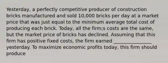 Yesterday, a perfectly competitive producer of construction bricks manufactured and sold 10,000 bricks per day at a market price that was just equal to the minimum average total cost of producing each brick. Today, all the firm;s costs are the same, but the market price of bricks has declined. Assuming that this firm has positive fixed costs, the firm earned ________________ yesterday. To maximize economic profits today, this firm should produce