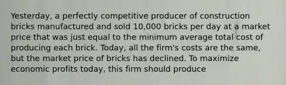 ​Yesterday, a perfectly competitive producer of construction bricks manufactured and sold​ 10,000 bricks per day at a market price that was just equal to the minimum average total cost of producing each brick.​ Today, all the​ firm's costs are the​ same, but the market price of bricks has declined. To maximize economic profits​ today, this firm should produce