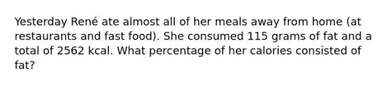 Yesterday René ate almost all of her meals away from home (at restaurants and fast food). She consumed 115 grams of fat and a total of 2562 kcal. What percentage of her calories consisted of fat?