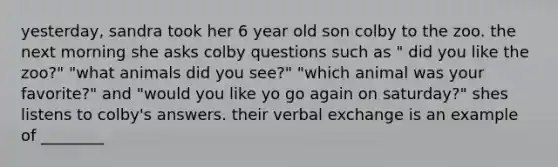 yesterday, sandra took her 6 year old son colby to the zoo. the next morning she asks colby questions such as " did you like the zoo?" "what animals did you see?" "which animal was your favorite?" and "would you like yo go again on saturday?" shes listens to colby's answers. their verbal exchange is an example of ________