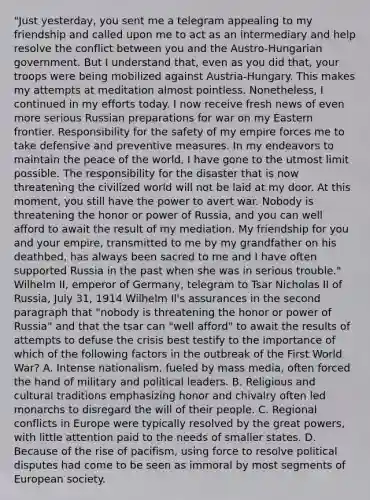 "Just yesterday, you sent me a telegram appealing to my friendship and called upon me to act as an intermediary and help resolve the conflict between you and the Austro-Hungarian government. But I understand that, even as you did that, your troops were being mobilized against Austria-Hungary. This makes my attempts at meditation almost pointless. Nonetheless, I continued in my efforts today. I now receive fresh news of even more serious Russian preparations for war on my Eastern frontier. Responsibility for the safety of my empire forces me to take defensive and preventive measures. In my endeavors to maintain the peace of the world, I have gone to the utmost limit possible. The responsibility for the disaster that is now threatening the civilized world will not be laid at my door. At this moment, you still have the power to avert war. Nobody is threatening the honor or power of Russia, and you can well afford to await the result of my mediation. My friendship for you and your empire, transmitted to me by my grandfather on his deathbed, has always been sacred to me and I have often supported Russia in the past when she was in serious trouble." Wilhelm II, emperor of Germany, telegram to Tsar Nicholas II of Russia, July 31, 1914 Wilhelm Il's assurances in the second paragraph that "nobody is threatening the honor or power of Russia" and that the tsar can "well afford" to await the results of attempts to defuse the crisis best testify to the importance of which of the following factors in the outbreak of the First World War? A. Intense nationalism, fueled by mass media, often forced the hand of military and political leaders. B. Religious and cultural traditions emphasizing honor and chivalry often led monarchs to disregard the will of their people. C. Regional conflicts in Europe were typically resolved by the great powers, with little attention paid to the needs of smaller states. D. Because of the rise of pacifism, using force to resolve political disputes had come to be seen as immoral by most segments of European society.