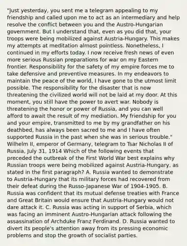 "Just yesterday, you sent me a telegram appealing to my friendship and called upon me to act as an intermediary and help resolve the conflict between you and the Austro-Hungarian government. But I understand that, even as you did that, your troops were being mobilized against Austria-Hungary. This makes my attempts at meditation almost pointless. Nonetheless, I continued in my efforts today. I now receive fresh news of even more serious Russian preparations for war on my Eastern frontier. Responsibility for the safety of my empire forces me to take defensive and preventive measures. In my endeavors to maintain the peace of the world, I have gone to the utmost limit possible. The responsibility for the disaster that is now threatening the civilized world will not be laid at my door. At this moment, you still have the power to avert war. Nobody is threatening the honor or power of Russia, and you can well afford to await the result of my mediation. My friendship for you and your empire, transmitted to me by my grandfather on his deathbed, has always been sacred to me and I have often supported Russia in the past when she was in serious trouble." Wilhelm II, emperor of Germany, telegram to Tsar Nicholas II of Russia, July 31, 1914 Which of the following events that preceded the outbreak of the First World War best explains why Russian troops were being mobilized against Austria-Hungary, as stated in the first paragraph? A. Russia wanted to demonstrate to Austria-Hungary that its military forces had recovered from their defeat during the Russo-Japanese War of 1904-1905. B. Russia was confident that its mutual defense treaties with France and Great Britain would ensure that Austria-Hungary would not dare attack it. C. Russia was acting in support of Serbia, which was facing an imminent Austro-Hungarian attack following the assassination of Archduke Franz Ferdinand. D. Russia wanted to divert its people's attention away from its pressing economic problems and stop the growth of socialist parties.