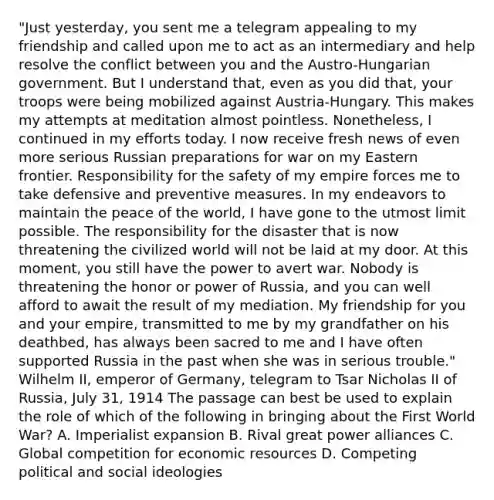 "Just yesterday, you sent me a telegram appealing to my friendship and called upon me to act as an intermediary and help resolve the conflict between you and the Austro-Hungarian government. But I understand that, even as you did that, your troops were being mobilized against Austria-Hungary. This makes my attempts at meditation almost pointless. Nonetheless, I continued in my efforts today. I now receive fresh news of even more serious Russian preparations for war on my Eastern frontier. Responsibility for the safety of my empire forces me to take defensive and preventive measures. In my endeavors to maintain the peace of the world, I have gone to the utmost limit possible. The responsibility for the disaster that is now threatening the civilized world will not be laid at my door. At this moment, you still have the power to avert war. Nobody is threatening the honor or power of Russia, and you can well afford to await the result of my mediation. My friendship for you and your empire, transmitted to me by my grandfather on his deathbed, has always been sacred to me and I have often supported Russia in the past when she was in serious trouble." Wilhelm II, emperor of Germany, telegram to Tsar Nicholas II of Russia, July 31, 1914 The passage can best be used to explain the role of which of the following in bringing about the First World War? A. Imperialist expansion B. Rival great power alliances C. Global competition for economic resources D. Competing political and social ideologies