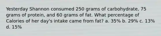 Yesterday Shannon consumed 250 grams of carbohydrate, 75 grams of protein, and 60 grams of fat. What percentage of Calories of her day's intake came from fat? a. 35% b. 29% c. 13% d. 15%