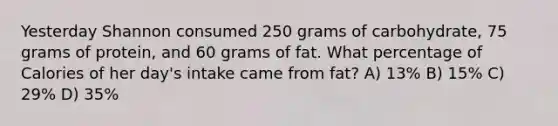 Yesterday Shannon consumed 250 grams of carbohydrate, 75 grams of protein, and 60 grams of fat. What percentage of Calories of her day's intake came from fat? A) 13% B) 15% C) 29% D) 35%