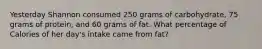 Yesterday Shannon consumed 250 grams of carbohydrate, 75 grams of protein, and 60 grams of fat. What percentage of Calories of her day's intake came from fat?