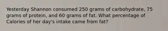 Yesterday Shannon consumed 250 grams of carbohydrate, 75 grams of protein, and 60 grams of fat. What percentage of Calories of her day's intake came from fat?