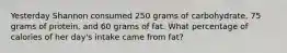 Yesterday Shannon consumed 250 grams of carbohydrate, 75 grams of protein, and 60 grams of fat. What percentage of calories of her day's intake came from fat?