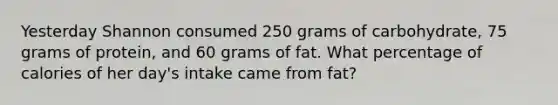 Yesterday Shannon consumed 250 grams of carbohydrate, 75 grams of protein, and 60 grams of fat. What percentage of calories of her day's intake came from fat?