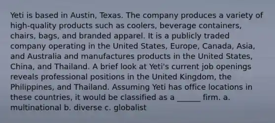 Yeti is based in Austin, Texas. The company produces a variety of high-quality products such as coolers, beverage containers, chairs, bags, and branded apparel. It is a publicly traded company operating in the United States, Europe, Canada, Asia, and Australia and manufactures products in the United States, China, and Thailand. A brief look at Yeti's current job openings reveals professional positions in the United Kingdom, the Philippines, and Thailand. Assuming Yeti has office locations in these countries, it would be classified as a ______ firm. a. multinational b. diverse c. globalist