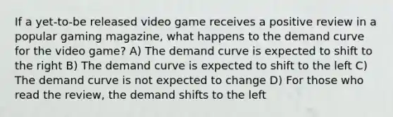 If a yet-to-be released video game receives a positive review in a popular gaming magazine, what happens to the demand curve for the video game? A) The demand curve is expected to shift to the right B) The demand curve is expected to shift to the left C) The demand curve is not expected to change D) For those who read the review, the demand shifts to the left