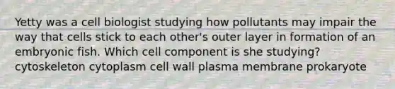 Yetty was a cell biologist studying how pollutants may impair the way that cells stick to each other's outer layer in formation of an embryonic fish. Which cell component is she studying? cytoskeleton cytoplasm cell wall plasma membrane prokaryote