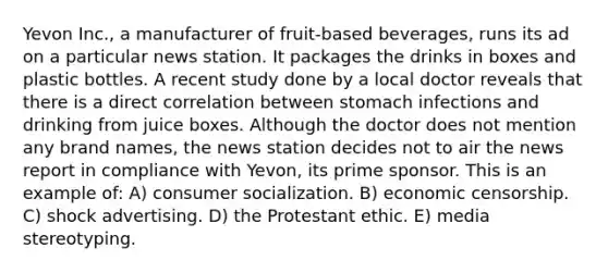 Yevon Inc., a manufacturer of fruit-based beverages, runs its ad on a particular news station. It packages the drinks in boxes and plastic bottles. A recent study done by a local doctor reveals that there is a direct correlation between stomach infections and drinking from juice boxes. Although the doctor does not mention any brand names, the news station decides not to air the news report in compliance with Yevon, its prime sponsor. This is an example of: A) consumer socialization. B) economic censorship. C) shock advertising. D) the Protestant ethic. E) media stereotyping.