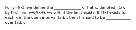 For y=f(x), we define the ______________ of f at x, denoted f′(x), by f′(x)=limh→0𝑓(x+ℎ)−𝑓(x)/ℎ if the limit exists. If f′(x) exists for each x in the open interval (a,b), then f is said to be _____________ over (a,b).