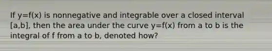 If y=f(x) is nonnegative and integrable over a closed interval [a,b], then the area under the curve y=f(x) from a to b is the integral of f from a to b, denoted how?