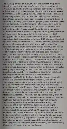 The YGTSS provides an evaluation of the number, frequency, intensity, complexity, and interference of motor and phonic symptoms Young children have ritualistic activity that is normal Is it due to a drug or medical condition? Some tics are so severe they interfere with reading, talking, engaging in other behaviors like writing, sports They can also lead to injury - from the tic itself, through muscle strain from repeated movement, Some lit indicates that many youths are not properly dxed and ever fewer receive approp tx Many families may choose not to seek tx bc the sx wax and wane - so they will decrease for periods even with no tx (misdx - if have sexual thoughts, some therapists assume sexual abuse) (misdx - if spacey, or not paying attention; and sometimes the compulsive behavior can be very high energy) (misdx - Autism spectrum bc both share rigidity and some stereotypic compulsive behaviors, BUT when not disturbed by obs or comp, children with OCD wil not show social difficulties or communication problems; also, the specific compulsive behaviors tend to change over time in kids with OCD but less so in ASD) Can have parents discretely monitor and count at home or at school or with friends (so can get good base rate level) Young children have ritualistic activity that is normal Purpose - must do it in order to prevent something bad, reduce tension, act is pleasurable, For tics, rule out purposeful habits, OCD, medical conditions like sydenham's chorea, myoclonic jerks of seizures, tremor, dyskinesias from meds OCD is asociated with Tourette's syndrome and Sydenham's chorea, which are believed to involve basal ganglia pathology, is also consistent with this model. Sydenham chorea (SD) is a neurological disorder of childhood resulting from infection via Group A beta-hemolytic streptococcus (GABHS), the bacterium that causes rheumatic fever. SD is characterized by rapid, irregular, and aimless involuntary movements of the arms and legs, trunk, and facial muscles. It affects girls more often than boys and typically occurs between 5 and 15 years of age. Some children will have a sore throat several weeks before the symptoms begin, but the disorder can also strike up to 6 months after the fever or infection has cleared. Symptoms can appear gradually or all at once, and also may include uncoordinated movements, muscular weakness, stumbling and falling, slurred speech, difficulty concentrating and writing, and emotional instability. The symptoms of SD can vary from a halting gait and slight grimacing to involuntary movements that are frequent and severe enough to be incapacitating. The random, writhing movements of chorea are caused by an auto-immune reaction to the bacterium that interferes with the normal function of a part of the brain (the basal ganglia) that controls motor movements. Due to better sanitary conditions and the use of antibiotics to treat streptococcal infections, rheumatic fever, and consequently SD, are rare in North America and Europe.