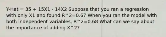 Y-Hat = 35 + 15X1 - 14X2 Suppose that you ran a regression with only X1 and found R^2=0.67 When you ran the model with both independent variables, R^2=0.68 What can we say about the importance of adding X^2?