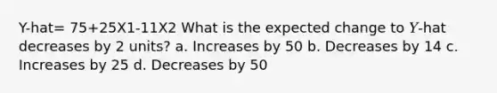 Y-hat= 75+25X1-11X2 What is the expected change to 𝑌-hat decreases by 2 units? a. Increases by 50 b. Decreases by 14 c. Increases by 25 d. Decreases by 50