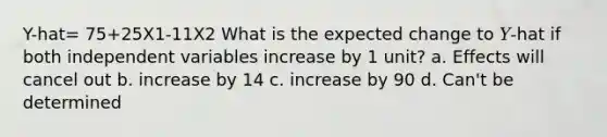 Y-hat= 75+25X1-11X2 What is the expected change to 𝑌-hat if both independent variables increase by 1 unit? a. Effects will cancel out b. increase by 14 c. increase by 90 d. Can't be determined