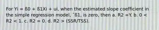 For Yi = ß0 + ß1Xi + ui, when the estimated slope coefficient in the simple regression model, ˆß1, is zero, then a. R2 =Y. b. 0 (SSR/TSS).