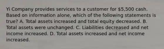 Yi Company provides services to a customer for 5,500 cash. Based on information alone, which of the following statements is true? A. Total assets increased and total equity decreased. B. Total assets were unchanged. C. Liabilities decreased and net income increased. D. Total assets increased and net income increased.