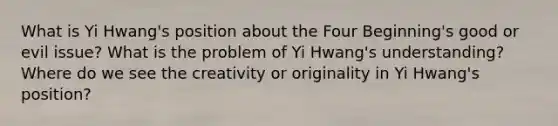 What is Yi Hwang's position about the Four Beginning's good or evil issue? What is the problem of Yi Hwang's understanding? Where do we see the creativity or originality in Yi Hwang's position?