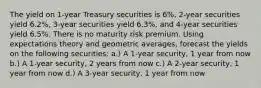 The yield on 1-year Treasury securities is 6%, 2-year securities yield 6.2%, 3-year securities yield 6.3%, and 4-year securities yield 6.5%. There is no maturity risk premium. Using expectations theory and geometric averages, forecast the yields on the following securities: a.) A 1-year security, 1 year from now b.) A 1-year security, 2 years from now c.) A 2-year security, 1 year from now d.) A 3-year security, 1 year from now