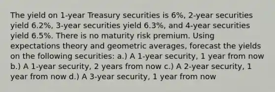 The yield on 1-year Treasury securities is 6%, 2-year securities yield 6.2%, 3-year securities yield 6.3%, and 4-year securities yield 6.5%. There is no maturity risk premium. Using expectations theory and geometric averages, forecast the yields on the following securities: a.) A 1-year security, 1 year from now b.) A 1-year security, 2 years from now c.) A 2-year security, 1 year from now d.) A 3-year security, 1 year from now