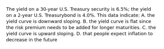 The yield on a 30-year U.S. Treasury security is 6.5%; the yield on a 2-year U.S. Treasurybond is 4.0%. This data indicate: A. the yield curve is downward sloping. B. the yield curve is flat since the risk premium needs to be added for longer maturities. C. the yield curve is upward sloping. D. that people expect inflation to decrease in the future