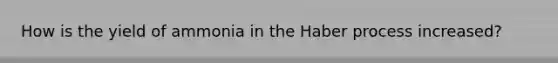 How is the yield of ammonia in the Haber process increased?