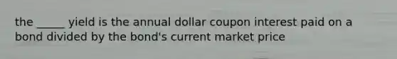 the _____ yield is the annual dollar coupon interest paid on a bond divided by the bond's current market price