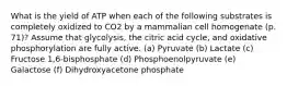 What is the yield of ATP when each of the following substrates is completely oxidized to CO2 by a mammalian cell homogenate (p. 71)? Assume that glycolysis, the citric acid cycle, and oxidative phosphorylation are fully active. (a) Pyruvate (b) Lactate (c) Fructose 1,6-bisphosphate (d) Phosphoenolpyruvate (e) Galactose (f) Dihydroxyacetone phosphate