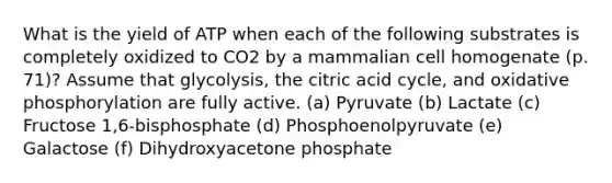 What is the yield of ATP when each of the following substrates is completely oxidized to CO2 by a mammalian cell homogenate (p. 71)? Assume that glycolysis, the citric acid cycle, and oxidative phosphorylation are fully active. (a) Pyruvate (b) Lactate (c) Fructose 1,6-bisphosphate (d) Phosphoenolpyruvate (e) Galactose (f) Dihydroxyacetone phosphate