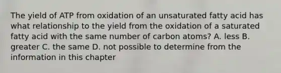 The yield of ATP from oxidation of an unsaturated fatty acid has what relationship to the yield from the oxidation of a saturated fatty acid with the same number of carbon atoms? A. less B. greater C. the same D. not possible to determine from the information in this chapter