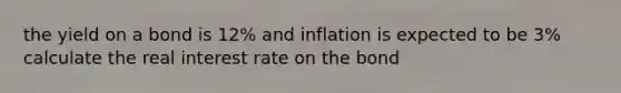 the yield on a bond is 12% and inflation is expected to be 3% calculate the real interest rate on the bond