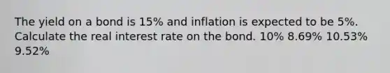 The yield on a bond is 15% and inflation is expected to be 5%. Calculate the real interest rate on the bond. 10% 8.69% 10.53% 9.52%