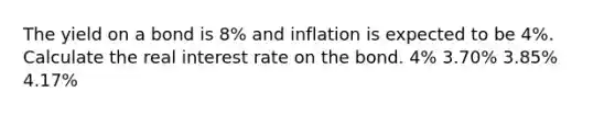 The yield on a bond is 8% and inflation is expected to be 4%. Calculate the real interest rate on the bond. 4% 3.70% 3.85% 4.17%