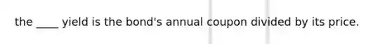 the ____ yield is the bond's annual coupon divided by its price.