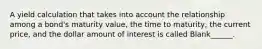 A yield calculation that takes into account the relationship among a bond's maturity value, the time to maturity, the current price, and the dollar amount of interest is called Blank______.